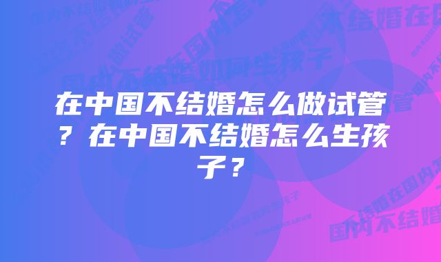 在中国不结婚怎么做试管？在中国不结婚怎么生孩子？