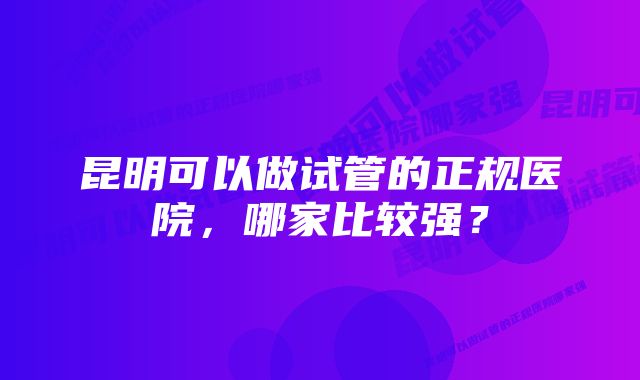 昆明可以做试管的正规医院，哪家比较强？