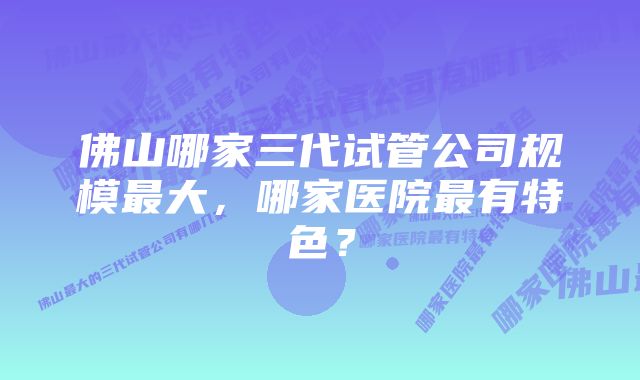 佛山哪家三代试管公司规模最大，哪家医院最有特色？