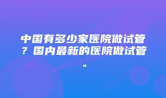 中国有多少家医院做试管？国内最新的医院做试管。