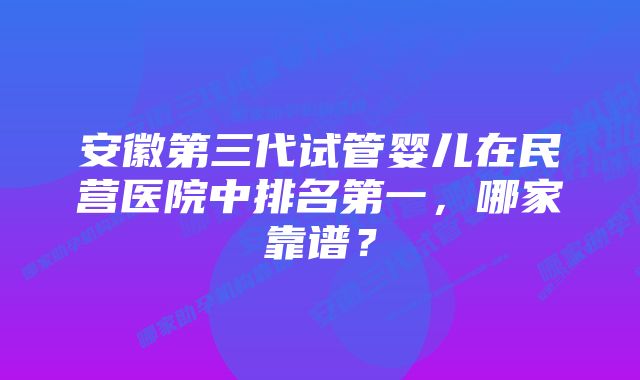 安徽第三代试管婴儿在民营医院中排名第一，哪家靠谱？