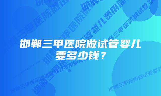 邯郸三甲医院做试管婴儿要多少钱？