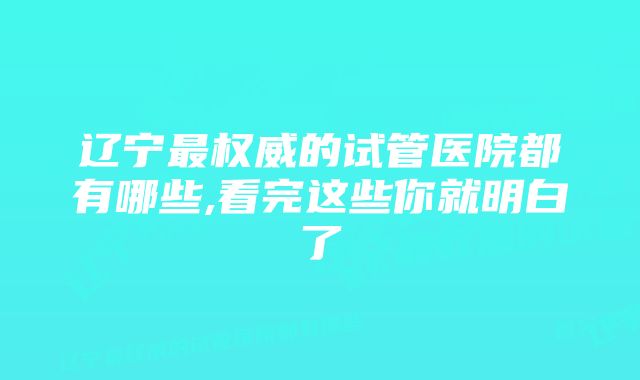 辽宁最权威的试管医院都有哪些,看完这些你就明白了