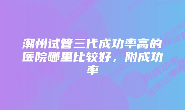 潮州试管三代成功率高的医院哪里比较好，附成功率