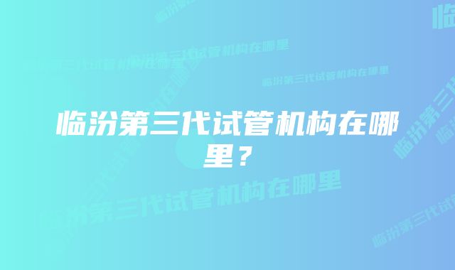 临汾第三代试管机构在哪里？