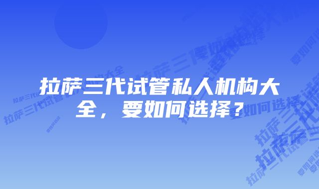 拉萨三代试管私人机构大全，要如何选择？