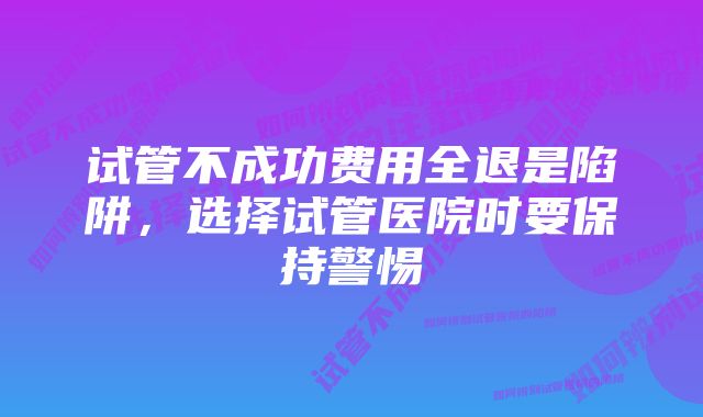 试管不成功费用全退是陷阱，选择试管医院时要保持警惕