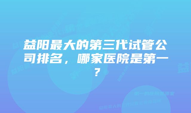 益阳最大的第三代试管公司排名，哪家医院是第一？