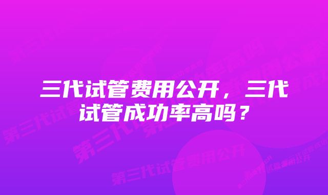 三代试管费用公开，三代试管成功率高吗？