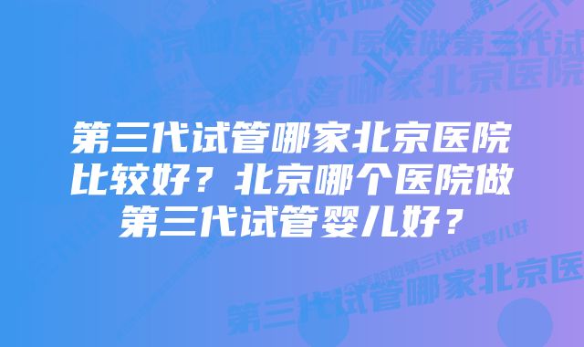 第三代试管哪家北京医院比较好？北京哪个医院做第三代试管婴儿好？