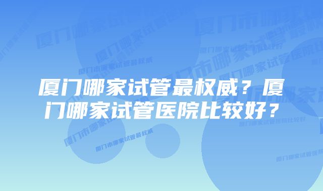 厦门哪家试管最权威？厦门哪家试管医院比较好？