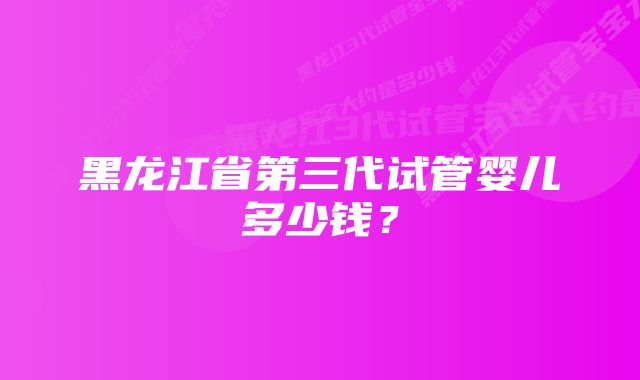 黑龙江省第三代试管婴儿多少钱？