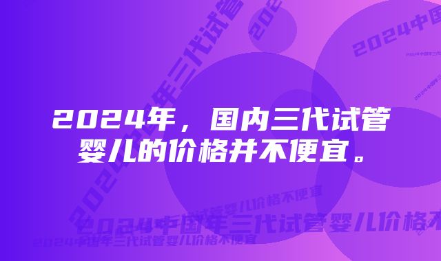 2024年，国内三代试管婴儿的价格并不便宜。