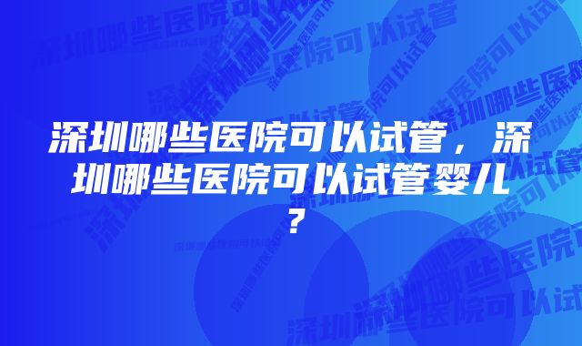 深圳哪些医院可以试管，深圳哪些医院可以试管婴儿？