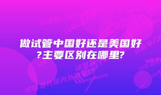 做试管中国好还是美国好?主要区别在哪里?