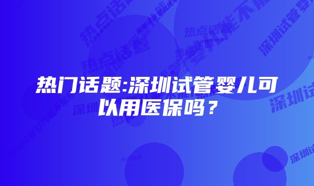 热门话题:深圳试管婴儿可以用医保吗？