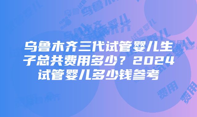 乌鲁木齐三代试管婴儿生子总共费用多少？2024试管婴儿多少钱参考