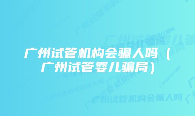 广州试管机构会骗人吗（广州试管婴儿骗局）