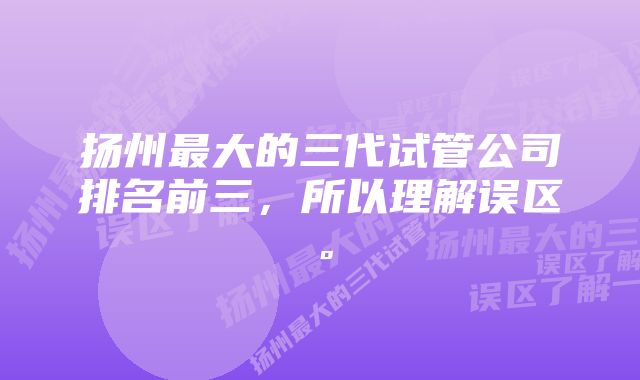 扬州最大的三代试管公司排名前三，所以理解误区。