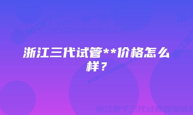 浙江三代试管**价格怎么样？