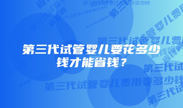 第三代试管婴儿要花多少钱才能省钱？