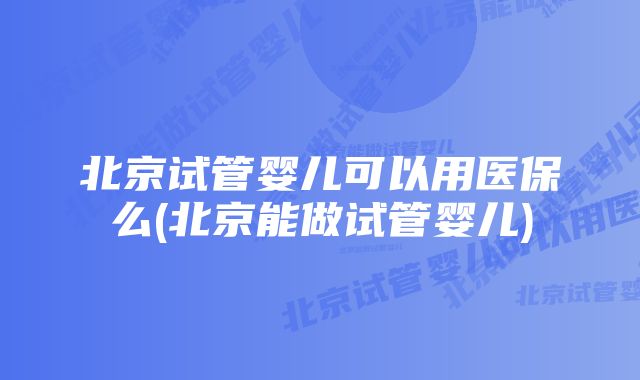 北京试管婴儿可以用医保么(北京能做试管婴儿)