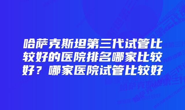 哈萨克斯坦第三代试管比较好的医院排名哪家比较好？哪家医院试管比较好