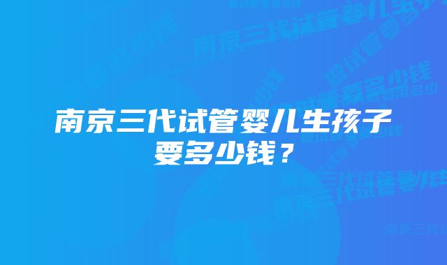 南京三代试管婴儿生孩子要多少钱？