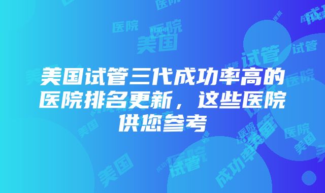 美国试管三代成功率高的医院排名更新，这些医院供您参考