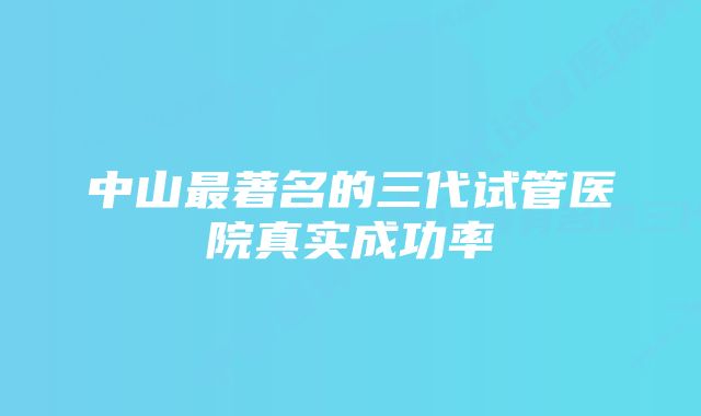 中山最著名的三代试管医院真实成功率