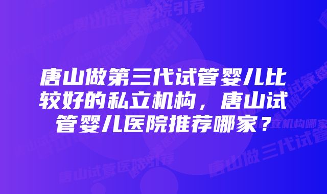 唐山做第三代试管婴儿比较好的私立机构，唐山试管婴儿医院推荐哪家？