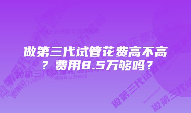 做第三代试管花费高不高？费用8.5万够吗？