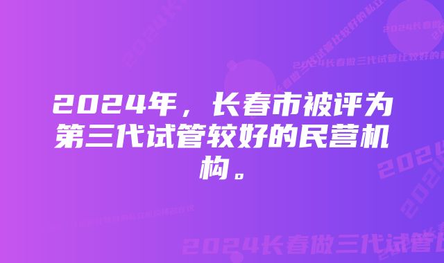 2024年，长春市被评为第三代试管较好的民营机构。