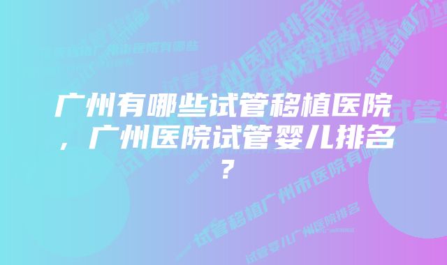 广州有哪些试管移植医院，广州医院试管婴儿排名？