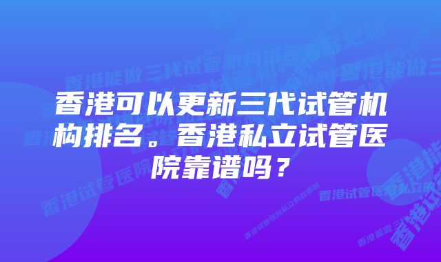 香港可以更新三代试管机构排名。香港私立试管医院靠谱吗？