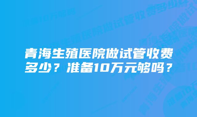 青海生殖医院做试管收费多少？准备10万元够吗？