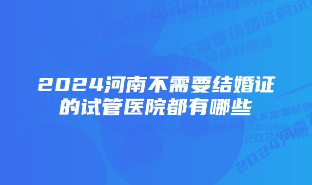 2024河南不需要结婚证的试管医院都有哪些