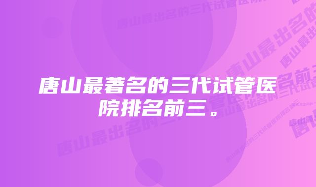 唐山最著名的三代试管医院排名前三。