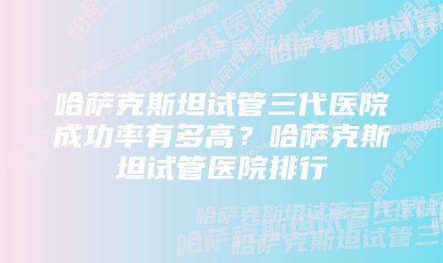 哈萨克斯坦试管三代医院成功率有多高？哈萨克斯坦试管医院排行