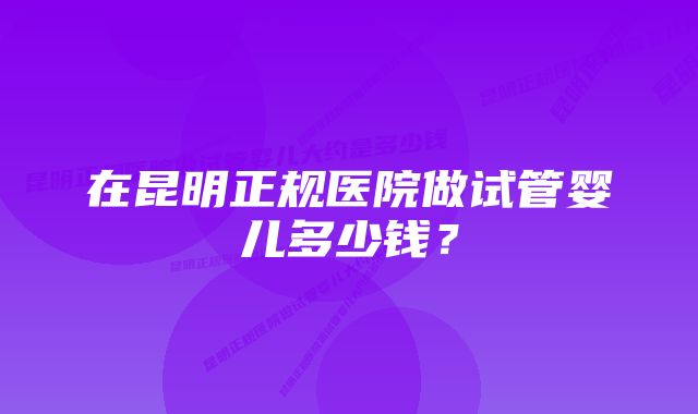 在昆明正规医院做试管婴儿多少钱？