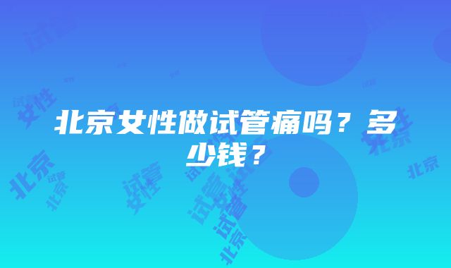 北京女性做试管痛吗？多少钱？