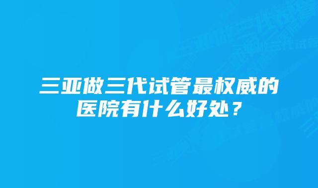 三亚做三代试管最权威的医院有什么好处？