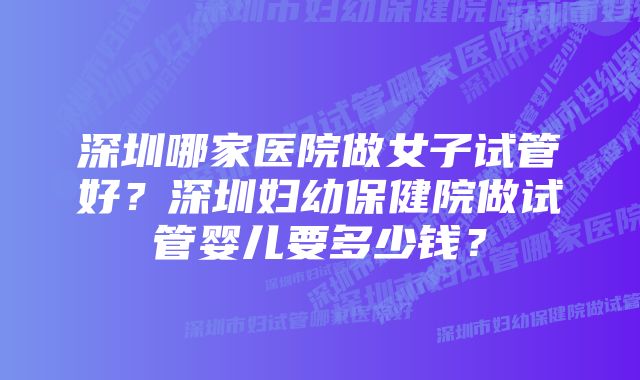 深圳哪家医院做女子试管好？深圳妇幼保健院做试管婴儿要多少钱？