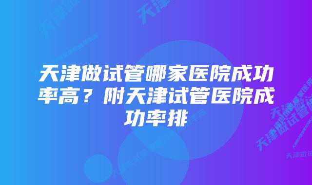 天津做试管哪家医院成功率高？附天津试管医院成功率排