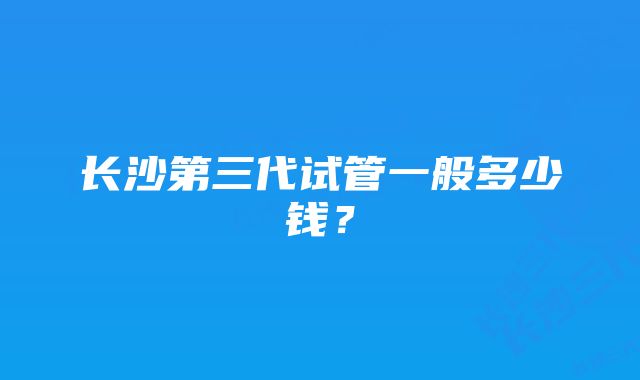 长沙第三代试管一般多少钱？