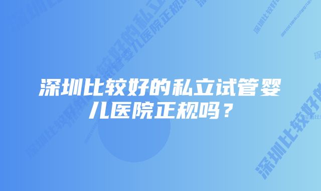 深圳比较好的私立试管婴儿医院正规吗？