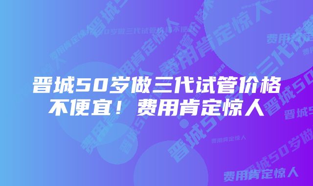 晋城50岁做三代试管价格不便宜！费用肯定惊人