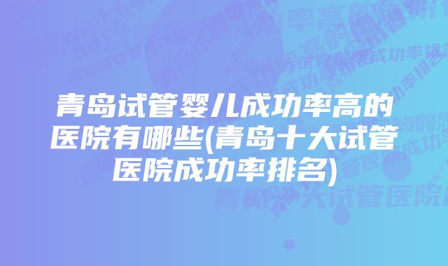 青岛试管婴儿成功率高的医院有哪些(青岛十大试管医院成功率排名)