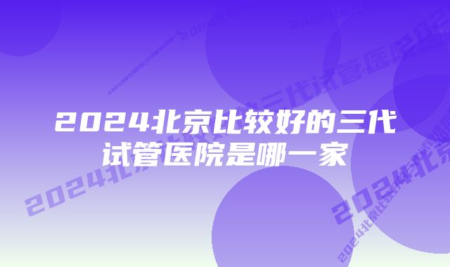 2024北京比较好的三代试管医院是哪一家