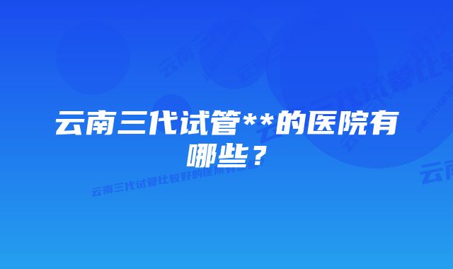 云南三代试管**的医院有哪些？